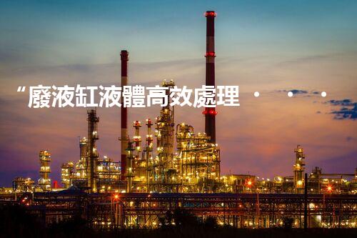 “廢液缸液體高效處理，環(huán)保新篇章開啟！”